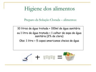 Preparo da Solução Clorada – alimentos:
10 litros de água tratada + 100ml de água sanitária
ou 1 litro de água tratada + 1 colher de sopa de água
sanitária (2% de cloro)
Obs: 1 litro = 5 copos americanos cheios de água
Higiene dos alimentos
 
