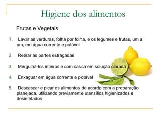 Frutas e Vegetais
1. Lavar as verduras, folha por folha, e os legumes e frutas, um a
um, em água corrente e potável
2. Retirar as partes estragadas
3. Mergulhá-los inteiros e com casca em solução clorada
4. Enxaguar em água corrente e potável
5. Descascar e picar os alimentos de acordo com a preparação
planejada, utilizando previamente utensílios higienizados e
desinfetados
Higiene dos alimentos
 