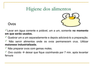 Higiene dos alimentos
Ovos
Lavar em água corrente e potável, um a um, somente no momento
em que serão usados.
 Quebrar um a um separadamente e depois adicioná-lo a preparação.
 Não servir alimentos onde os ovos permanecem crus. Utilizar
maionese industrializada.
 Não preparar ovos com gemas moles.
 Ovo cozido  deixar que fique cozinhando por 7 min. após levantar
fervura
 