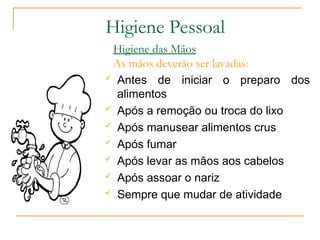 Higiene das Mãos
As mãos deverão ser lavadas:
 Antes de iniciar o preparo dos
alimentos
 Após a remoção ou troca do lixo
 Após manusear alimentos crus
 Após fumar
 Após levar as mãos aos cabelos
 Após assoar o nariz
 Sempre que mudar de atividade
Higiene Pessoal
 