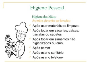  Após usar materiais de limpeza
 Após tocar em sacarias, caixas,
garrafas ou sapatos
 Após tocar em alimentos não
higienizados ou crus
 Após comer
 Após usar o sanitário
 Após usar o telefone
Higiene das Mãos
As mãos deverão ser lavadas:
Higiene Pessoal
 