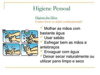  Molhar as mãos com
bastante água
 Usar sabão
 Esfregar bem as mãos e
antebraços
 Enxaguar com água
Deixar secar naturalmente ou
utilizar pano limpo e seco
Higiene das Mãos
Como lavar as mãos corretamente?
Higiene Pessoal
 