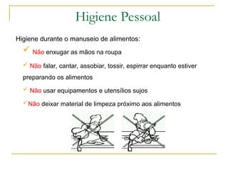 Higiene durante o manuseio de alimentos:
 Não enxugar as mãos na roupa
 Não falar, cantar, assobiar, tossir, espirrar enquanto estiver
preparando os alimentos
 Não usar equipamentos e utensílios sujos
Não deixar material de limpeza próximo aos alimentos
Higiene Pessoal
 