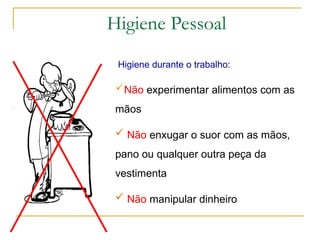Não experimentar alimentos com as
mãos
 Não enxugar o suor com as mãos,
pano ou qualquer outra peça da
vestimenta
 Não manipular dinheiro
Higiene durante o trabalho:
Higiene Pessoal
 