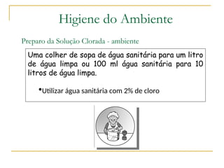 Preparo da Solução Clorada - ambiente
Uma colher de sopa de água sanitária para um litro
de água limpa ou 100 ml água sanitária para 10
litros de água limpa.
Utilizar água sanitária com 2% de cloro
Higiene do Ambiente
 