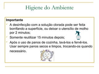 Higiene do Ambiente
Importante
 A desinfecção com a solução clorada pode ser feita
borrifando a superfície, ou deixar o utensílio de molho
por 2 minutos;
 Somente reutilizar 15 minutos depois;
 Após o uso de panos de cozinha, lavá-los e fervê-los.
Usar sempre panos secos e limpos, trocando-os quando
necessário.
 