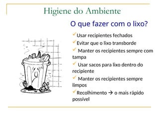 O que fazer com o lixo?
Usar recipientes fechados
Evitar que o lixo transborde
 Manter os recipientes sempre com
tampa
 Usar sacos para lixo dentro do
recipiente
 Manter os recipientes sempre
limpos
Recolhimento  o mais rápido
possível
Higiene do Ambiente
 