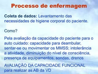 Processo de enfermagem
Coleta de dados: Levantamento das
necessidades de higiene corporal do paciente.
Como?
Pela avaliação da capacidade do paciente para o
auto cuidado: capacidade para deambular,
sentar-se ou movimentar os MMSS; intolerância
a atividade, diminuição do nível de consciência,
presença de equipamentos, sondas, drenos
AVALIAÇÃO DA CAPACIDADE FUNCIONAL
para realizar as AB da VD
 