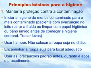 Princípios básicos para a higiene
• Iniciar a higiene do menos contaminado para o
mais contaminado (paciente com evacuação no
leito retirar a fralda ou limpar com papel higiênico
ou pano úmido antes de começar a higiene
corporal. Trocar luvas)
• Usar hamper. Não colocar a roupa suja no chão.
• Encaminhar a roupa suja para local adequado
• Usar as precauções padrão antes, durante e após
o procedimento.
1. Manter a proteção contra a contaminação
 