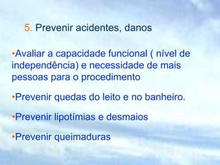 5. Prevenir acidentes, danos
•Avaliar a capacidade funcional ( nível de
independência) e necessidade de mais
pessoas para o procedimento
•Prevenir quedas do leito e no banheiro.
•Prevenir lipotímias e desmaios
•Prevenir queimaduras
 