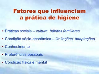 Fatores que influenciam
a prática de higiene
• Práticas sociais – cultura, hábitos familiares
• Condição sócio-econômica – limitações, adaptações.
• Conhecimento
• Preferências pessoais
• Condição física e mental
 
