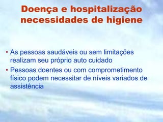Doença e hospitalização
necessidades de higiene
• As pessoas saudáveis ou sem limitações
realizam seu próprio auto cuidado
• Pessoas doentes ou com comprometimento
físico podem necessitar de níveis variados de
assistência
 