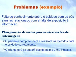 Problemas (exemplo) 
Falta de conhecimento sobre o cuidado com os pés 
e unhas relacionado com a falta de exposição à 
informação. 
Planejamento de metas para as intervenções de 
enfermagem: 
O paciente compreenderá e realizará os métodos para 
o cuidado corretamente. 
O cliente terá as superfícies da pele e unha intactas. 
 