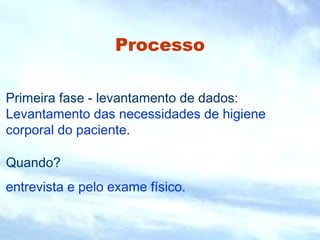 Processo 
Primeira fase - levantamento de dados: 
Levantamento das necessidades de higiene 
corporal do paciente. 
Quando? 
entrevista e pelo exame físico. 
 