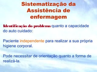 Sistematização da 
Assistência de 
enfermagem 
Identificação do problema quanto a capacidade 
do auto cuidado: 
Paciente independente para realizar a sua própria 
higiene corporal. 
Pode necessitar de orientação quanto a forma de 
realizá-la. 
 