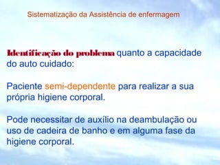 Sistematização da Assistência de enfermagem 
Identificação do problema quanto a capacidade 
do auto cuidado: 
Paciente semi-dependente para realizar a sua 
própria higiene corporal. 
Pode necessitar de auxílio na deambulação ou 
uso de cadeira de banho e em alguma fase da 
higiene corporal. 
 
