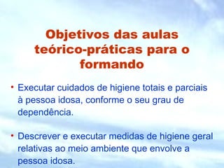 Objetivos das aulas 
teórico-práticas para o 
formando 
• Executar cuidados de higiene totais e parciais 
à pessoa idosa, conforme o seu grau de 
dependência. 
• Descrever e executar medidas de higiene geral 
relativas ao meio ambiente que envolve a 
pessoa idosa. 
 