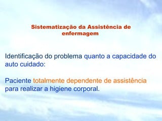 Sistematização da Assistência de 
enfermagem 
Identificação do problema quanto a capacidade do 
auto cuidado: 
Paciente totalmente dependente de assistência 
para realizar a higiene corporal. 
 