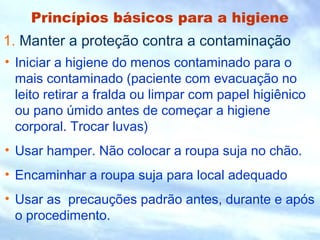 Princípios básicos para a higiene 
1. Manter a proteção contra a contaminação 
• Iniciar a higiene do menos contaminado para o 
mais contaminado (paciente com evacuação no 
leito retirar a fralda ou limpar com papel higiênico 
ou pano úmido antes de começar a higiene 
corporal. Trocar luvas) 
• Usar hamper. Não colocar a roupa suja no chão. 
• Encaminhar a roupa suja para local adequado 
• Usar as precauções padrão antes, durante e após 
o procedimento. 
 