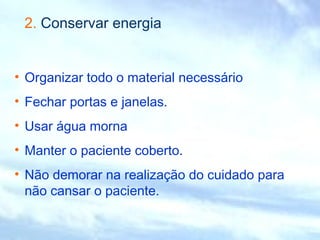 2. Conservar energia 
• Organizar todo o material necessário 
• Fechar portas e janelas. 
• Usar água morna 
• Manter o paciente coberto. 
• Não demorar na realização do cuidado para 
não cansar o paciente. 
 