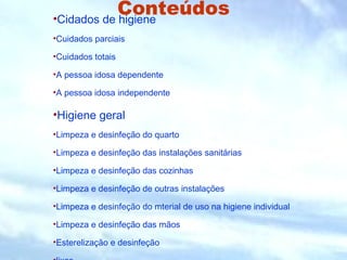 Conteúdos •Cidados de higiene 
•Cuidados parciais 
•Cuidados totais 
•A pessoa idosa dependente 
•A pessoa idosa independente 
•Higiene geral 
•Limpeza e desinfeção do quarto 
•Limpeza e desinfeção das instalações sanitárias 
•Limpeza e desinfeção das cozinhas 
•Limpeza e desinfeção de outras instalações 
•Limpeza e desinfeção do mterial de uso na higiene individual 
•Limpeza e desinfeção das mãos 
•Esterelização e desinfeção 
•lixos 
 