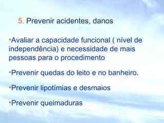 5. Prevenir acidentes, danos 
•Avaliar a capacidade funcional ( nível de 
independência) e necessidade de mais 
pessoas para o procedimento 
•Prevenir quedas do leito e no banheiro. 
•Prevenir lipotímias e desmaios 
•Prevenir queimaduras 
 