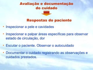 Avaliação e documentação 
do cuidado 
Respostas do paciente 
• Inspecionar a pele e cavidades 
• Inspecionar e palpar áreas específicas para observar 
estado de circulação, dor 
• Escutar o paciente. Observar o autocuidado 
• Documentar o cuidado registrando as observações e 
cuidados prestados. 
 