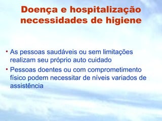 Doença e hospitalização 
necessidades de higiene 
• As pessoas saudáveis ou sem limitações 
realizam seu próprio auto cuidado 
• Pessoas doentes ou com comprometimento 
físico podem necessitar de níveis variados de 
assistência 
 