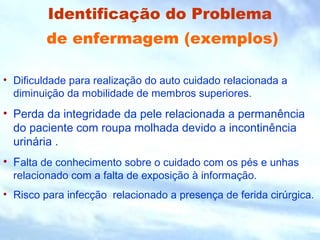 Identificação do Problema 
de enfermagem (exemplos) 
• Dificuldade para realização do auto cuidado relacionada a 
diminuição da mobilidade de membros superiores. 
• Perda da integridade da pele relacionada a permanência 
do paciente com roupa molhada devido a incontinência 
urinária . 
• Falta de conhecimento sobre o cuidado com os pés e unhas 
relacionado com a falta de exposição à informação. 
• Risco para infecção relacionado a presença de ferida cirúrgica. 
 