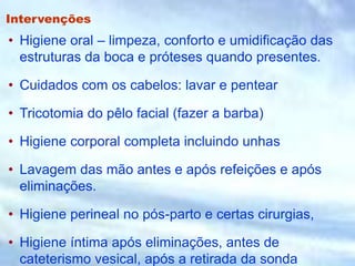 Intervenções
• Higiene oral – limpeza, conforto e umidificação das
estruturas da boca e próteses quando presentes.
• Cuidados com os cabelos: lavar e pentear
• Tricotomia do pêlo facial (fazer a barba)
• Higiene corporal completa incluindo unhas
• Lavagem das mão antes e após refeições e após
eliminações.
• Higiene perineal no pós-parto e certas cirurgias,
• Higiene íntima após eliminações, antes de
cateterismo vesical, após a retirada da sonda
 