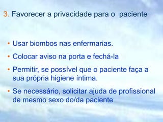 3. Favorecer a privacidade para o paciente
• Usar biombos nas enfermarias.
• Colocar aviso na porta e fechá-la
• Permitir, se possível que o paciente faça a
sua própria higiene íntima.
• Se necessário, solicitar ajuda de profissional
de mesmo sexo do/da paciente
 