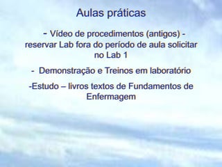 Aulas práticas
- Vídeo de procedimentos (antigos) -
reservar Lab fora do período de aula solicitar
no Lab 1
- Demonstração e Treinos em laboratório
-Estudo – livros textos de Fundamentos de
Enfermagem
 