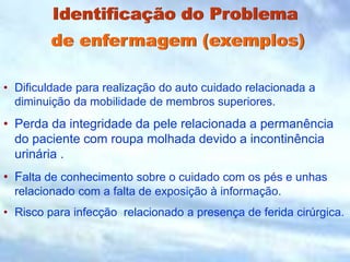 Identificação do Problema
de enfermagem (exemplos)
• Dificuldade para realização do auto cuidado relacionada a
diminuição da mobilidade de membros superiores.
• Perda da integridade da pele relacionada a permanência
do paciente com roupa molhada devido a incontinência
urinária .
• Falta de conhecimento sobre o cuidado com os pés e unhas
relacionado com a falta de exposição à informação.
• Risco para infecção relacionado a presença de ferida cirúrgica.
 