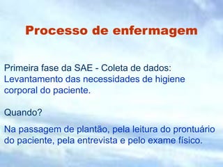 Processo de enfermagem
Primeira fase da SAE - Coleta de dados:
Levantamento das necessidades de higiene
corporal do paciente.
Quando?
Na passagem de plantão, pela leitura do prontuário
do paciente, pela entrevista e pelo exame físico.
 