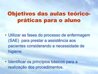 Objetivos das aulas teórico-
práticas para o aluno
• Utilizar as fases do processo de enfermagem
(SAE) para prestar a assistência aos
pacientes considerando a necessidade de
higiene.
• Identificar os princípios básicos para a
realização dos procedimentos.
 