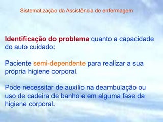 Identificação do problema quanto a capacidade
do auto cuidado:
Paciente semi-dependente para realizar a sua
própria higiene corporal.
Pode necessitar de auxílio na deambulação ou
uso de cadeira de banho e em alguma fase da
higiene corporal.
Sistematização da Assistência de enfermagem
 