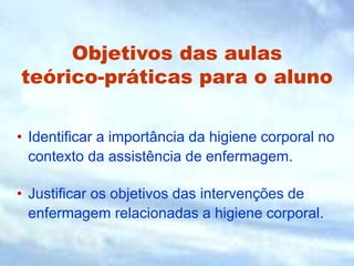 Objetivos das aulas
teórico-práticas para o aluno
• Identificar a importância da higiene corporal no
contexto da assistência de enfermagem.
• Justificar os objetivos das intervenções de
enfermagem relacionadas a higiene corporal.
 