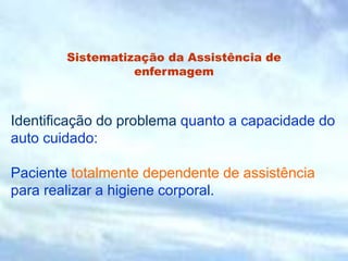 Sistematização da Assistência de
enfermagem
Identificação do problema quanto a capacidade do
auto cuidado:
Paciente totalmente dependente de assistência
para realizar a higiene corporal.
 