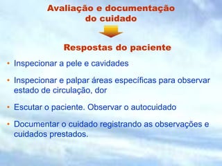 Avaliação e documentação
do cuidado
• Inspecionar a pele e cavidades
• Inspecionar e palpar áreas específicas para observar
estado de circulação, dor
• Escutar o paciente. Observar o autocuidado
• Documentar o cuidado registrando as observações e
cuidados prestados.
Respostas do paciente
 