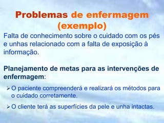 Problemas de enfermagem
(exemplo)
Falta de conhecimento sobre o cuidado com os pés
e unhas relacionado com a falta de exposição à
informação.
Planejamento de metas para as intervenções de
enfermagem:
O paciente compreenderá e realizará os métodos para
o cuidado corretamente.
O cliente terá as superfícies da pele e unha intactas.
 