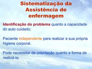 Sistematização da
Assistência de
enfermagem
Identificação do problema quanto a capacidade
do auto cuidado:
Paciente independente para realizar a sua própria
higiene corporal.
Pode necessitar de orientação quanto a forma de
realizá-la.
 