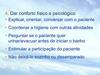 4. Dar conforto físico e psicológico
• Explicar, orientar, conversar com o paciente
• Coordenar a higiene com outras atividades
• Perguntar se o paciente quer
urinar/evacuar antes de iniciar o banho
• Estimular a participação do paciente
• Não deixá-lo sozinho ou desamparado
 