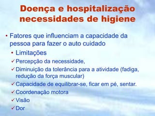 Doença e hospitalização
necessidades de higiene
• Fatores que influenciam a capacidade da
pessoa para fazer o auto cuidado
• Limitações
Percepção da necessidade,
Diminuição da tolerância para a atividade (fadiga,
redução da força muscular)
Capacidade de equilibrar-se, ficar em pé, sentar.
Coordenação motora
Visão
Dor
 