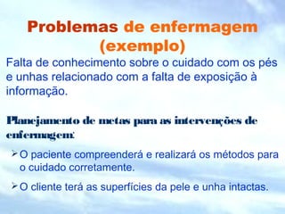 Problemas de enfermagem
(exemplo)
Falta de conhecimento sobre o cuidado com os pés
e unhas relacionado com a falta de exposição à
informação.
Planejamento de metas para as intervenções de
enfermagem:
O paciente compreenderá e realizará os métodos para
o cuidado corretamente.
O cliente terá as superfícies da pele e unha intactas.
 