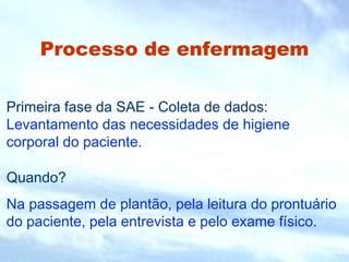 Processo de enfermagem
Primeira fase da SAE - Coleta de dados:
Levantamento das necessidades de higiene
corporal do paciente.
Quando?
Na passagem de plantão, pela leitura do prontuário
do paciente, pela entrevista e pelo exame físico.
 