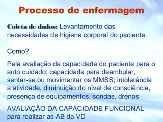 Processo de enfermagem
Coleta de dados: Levantamento das
necessidades de higiene corporal do paciente.
Como?
Pela avaliação da capacidade do paciente para o
auto cuidado: capacidade para deambular,
sentar-se ou movimentar os MMSS; intolerância
a atividade, diminuição do nível de consciência,
presença de equipamentos, sondas, drenos
AVALIAÇÃO DA CAPACIDADE FUNCIONAL
para realizar as AB da VD
 