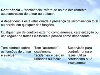 Continência – “continência” refere-se ao ato inteiramente
autocontrolado de urinar ou defecar.
A dependência está relacionada à presença de incontinência total
ou parcial em qualquer das funções.
Qualquer tipo de controle externo como enemas, cateterização ou
uso regular de fraldas classifica a pessoa como dependente;
Tem controle sobre
as funções de urinar
e evacuar.
Tem “acidentes” *
ocasionais.
*acidentes = perdas
urinárias ou fecais.
Supervisão para
controlar urina e
fezes, utiliza
cateterismo ou é
incontinente.
 
