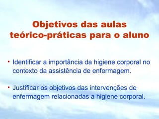 Objetivos das aulas
teórico-práticas para o aluno
• Identificar a importância da higiene corporal no
contexto da assistência de enfermagem.
• Justificar os objetivos das intervenções de
enfermagem relacionadas a higiene corporal.
 