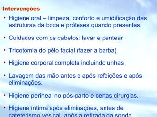 Intervenções
• Higiene oral – limpeza, conforto e umidificação das
estruturas da boca e próteses quando presentes.
• Cuidados com os cabelos: lavar e pentear
• Tricotomia do pêlo facial (fazer a barba)
• Higiene corporal completa incluindo unhas
• Lavagem das mão antes e após refeições e após
eliminações.
• Higiene perineal no pós-parto e certas cirurgias,
• Higiene íntima após eliminações, antes de
 