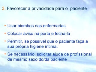 3. Favorecer a privacidade para o paciente
• Usar biombos nas enfermarias.
• Colocar aviso na porta e fechá-la
• Permitir, se possível que o paciente faça a
sua própria higiene íntima.
• Se necessário, solicitar ajuda de profissional
de mesmo sexo do/da paciente
 